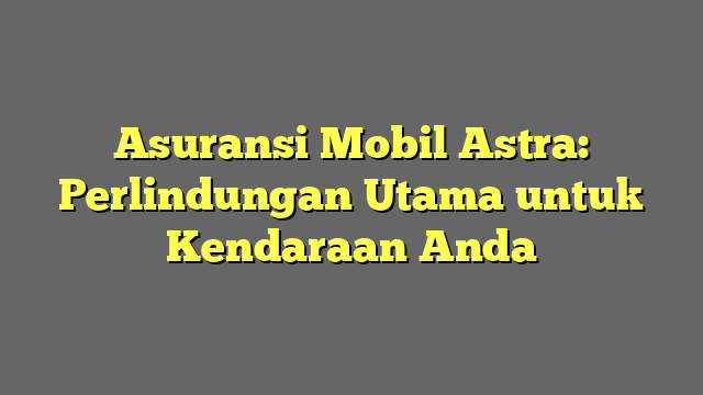 Asuransi Mobil Astra: Perlindungan Utama untuk Kendaraan Anda